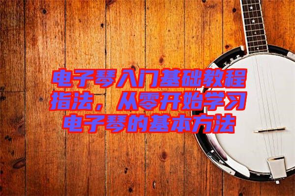 電子琴入門基礎(chǔ)教程指法，從零開始學習電子琴的基本方法