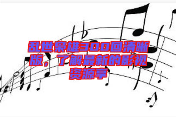 亂世梟雄300回清晰版，了解最新的影視資源享