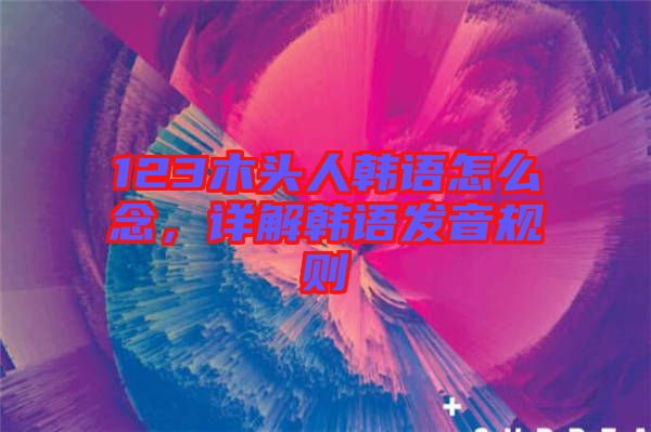 123木頭人韓語怎么念，詳解韓語發(fā)音規(guī)則