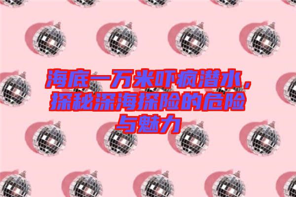 海底一萬米嚇瘋潛水，探秘深海探險(xiǎn)的危險(xiǎn)與魅力