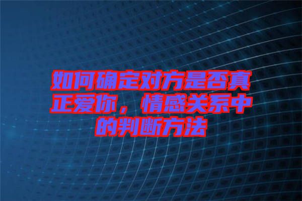 如何確定對方是否真正愛你，情感關(guān)系中的判斷方法