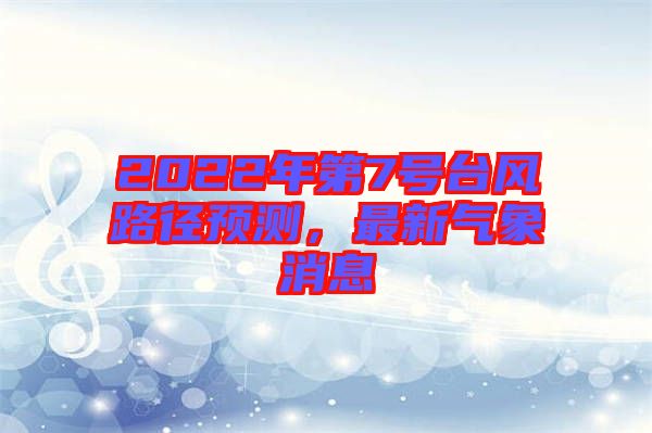 2022年第7號臺風(fēng)路徑預(yù)測，最新氣象消息