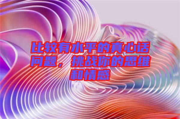 比較有水平的真心話問(wèn)題，挑戰(zhàn)你的思維和情感
