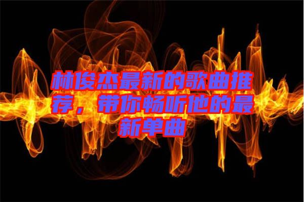 林俊杰最新的歌曲推薦，帶你暢聽他的最新單曲