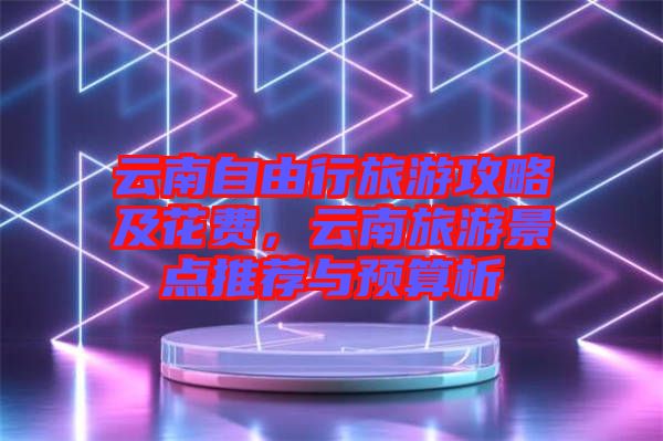 云南自由行旅游攻略及花費(fèi)，云南旅游景點(diǎn)推薦與預(yù)算析