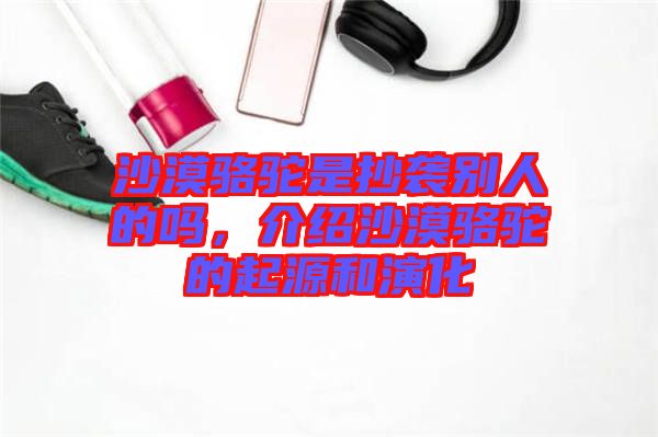 沙漠駱駝是抄襲別人的嗎，介紹沙漠駱駝的起源和演化