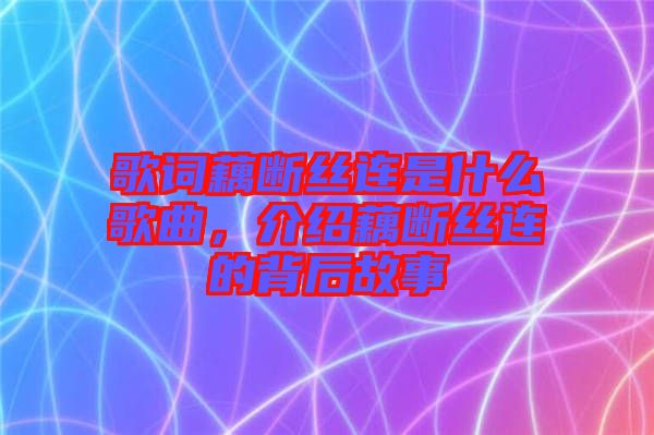 歌詞藕斷絲連是什么歌曲，介紹藕斷絲連的背后故事