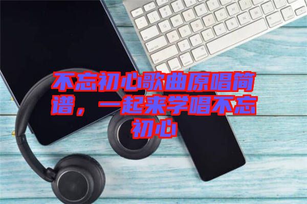 不忘初心歌曲原唱簡(jiǎn)譜，一起來學(xué)唱不忘初心