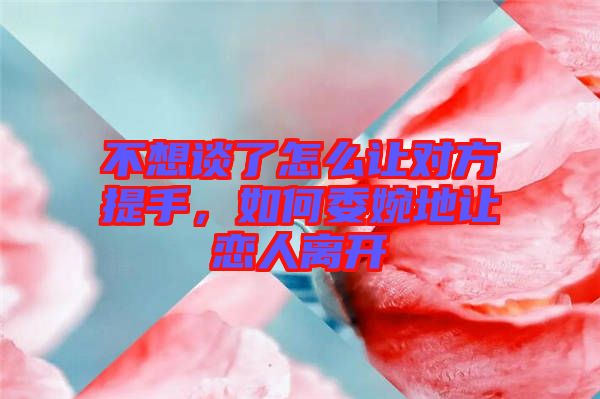 不想談了怎么讓對(duì)方提手，如何委婉地讓戀人離開(kāi)
