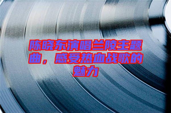陳曉東演唱蘭陵主題曲，感受熱血戰(zhàn)歌的魅力