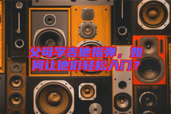 父母學吉他指彈，如何讓他們輕松入門？
