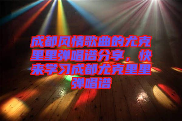 成都風情歌曲的尤克里里彈唱譜分享，快來學習成都尤克里里彈唱譜