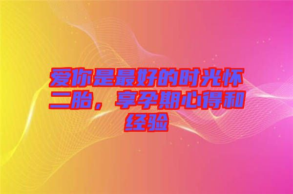 愛(ài)你是最好的時(shí)光懷二胎，享孕期心得和經(jīng)驗(yàn)