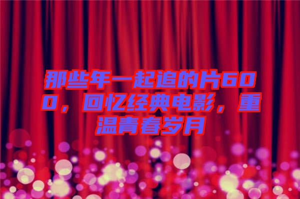 那些年一起追的片600，回憶經(jīng)典電影，重溫青春歲月
