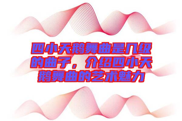 四小天鵝舞曲是幾級的曲子，介紹四小天鵝舞曲的藝術魅力
