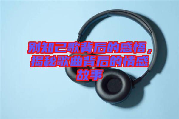 別知己歌背后的感悟，揭秘歌曲背后的情感故事