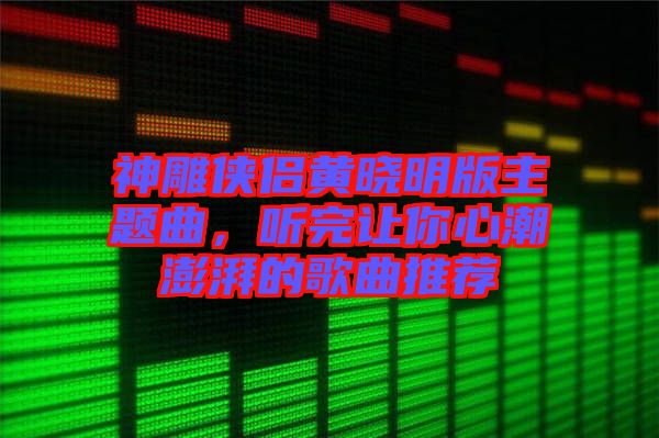 神雕俠侶黃曉明版主題曲，聽完讓你心潮澎湃的歌曲推薦