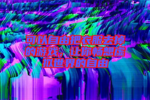 可以自由把衣服去掉的游戲，讓你暢想虛擬世界的自由