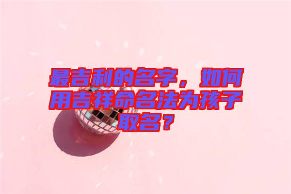 最吉利的名字，如何用吉祥命名法為孩子取名？