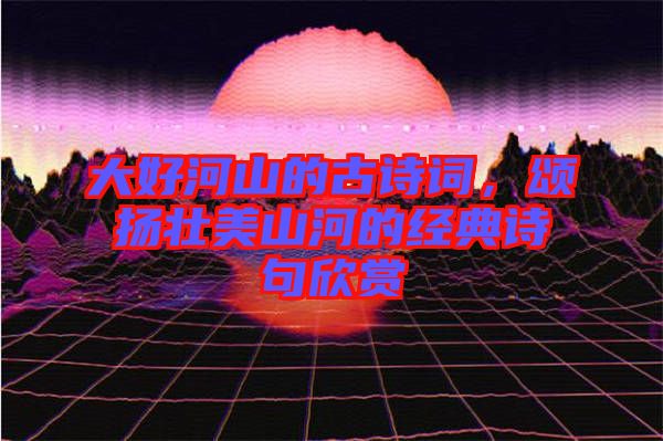 大好河山的古詩詞，頌揚(yáng)壯美山河的經(jīng)典詩句欣賞