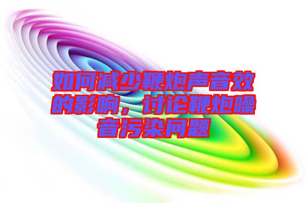 如何減少鞭炮聲音效的影響，討論鞭炮噪音污染問(wèn)題