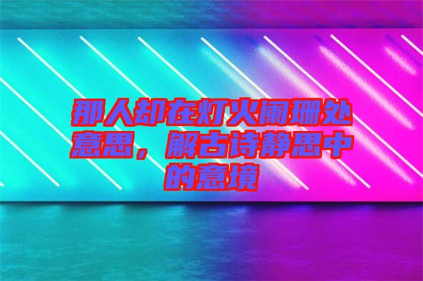 那人卻在燈火闌珊處意思，解古詩靜思中的意境