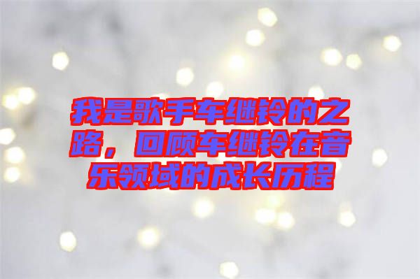 我是歌手車?yán)^鈴的之路，回顧車?yán)^鈴在音樂領(lǐng)域的成長(zhǎng)歷程