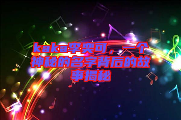 kaka李奕可，一個神秘的名字背后的故事揭秘