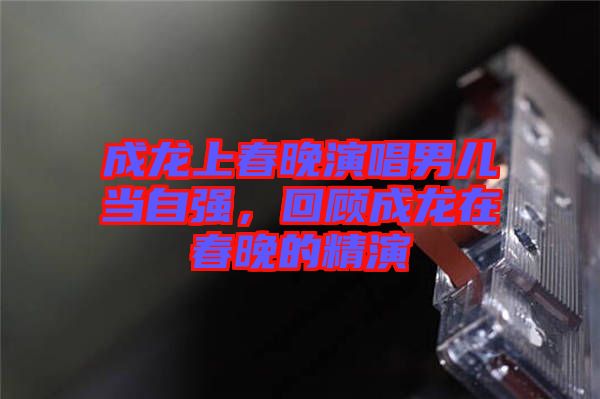 成龍上春晚演唱男兒當(dāng)自強(qiáng)，回顧成龍?jiān)诖和淼木? width=