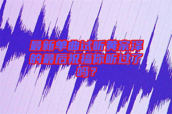 最新單曲試聽黃宗澤的最后祝福你聽過了嗎？