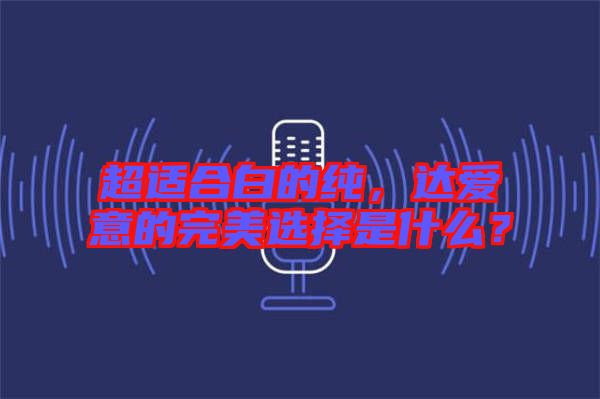 超適合白的純，達(dá)愛(ài)意的完美選擇是什么？