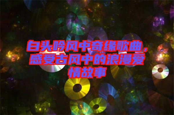 白頭吟風(fēng)中奇緣歌曲，感受古風(fēng)中的浪漫愛情故事