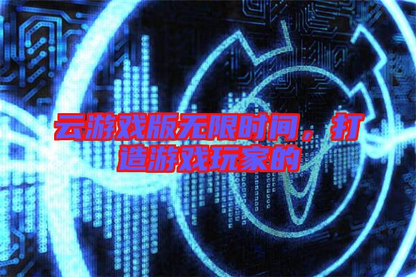 云游戲版無(wú)限時(shí)間，打造游戲玩家的