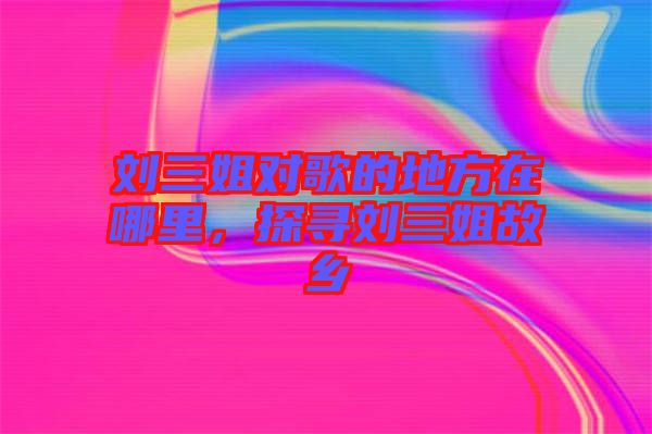 劉三姐對(duì)歌的地方在哪里，探尋劉三姐故鄉(xiāng)