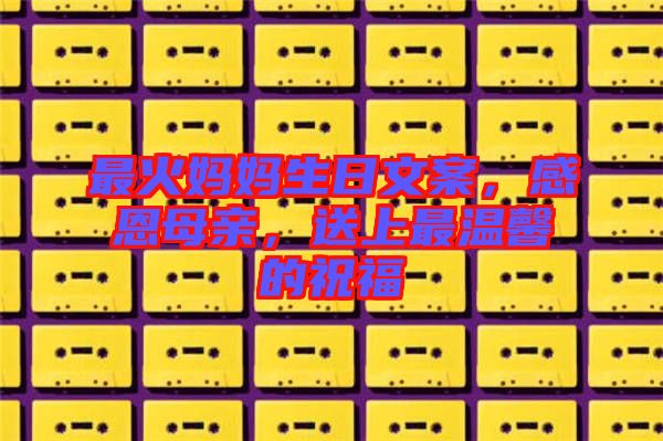 最火媽媽生日文案，感恩母親，送上最溫馨的祝福