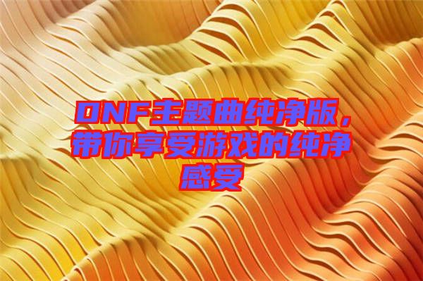 DNF主題曲純凈版，帶你享受游戲的純凈感受