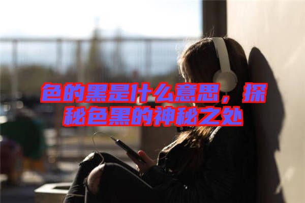 色的黑是什么意思，探秘色黑的神秘之處