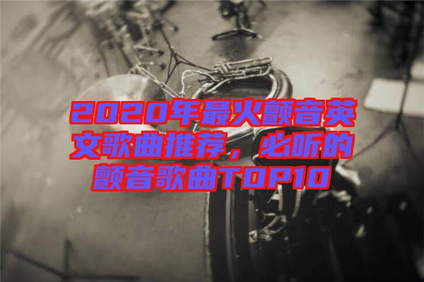 2020年最火顫音英文歌曲推薦，必聽的顫音歌曲TOP10