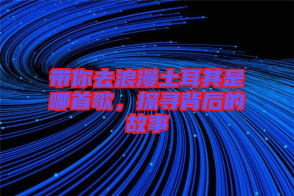 帶你去浪漫土耳其是哪首歌，探尋背后的故事