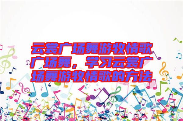 云裳廣場舞游牧情歌廣場舞，學(xué)習(xí)云裳廣場舞游牧情歌的方法