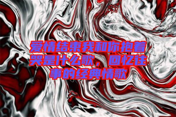 愛情結(jié)束我和你抱著哭是什么歌，回憶往事的經(jīng)典情歌