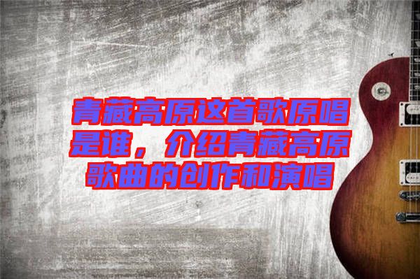青藏高原這首歌原唱是誰(shuí)，介紹青藏高原歌曲的創(chuàng)作和演唱