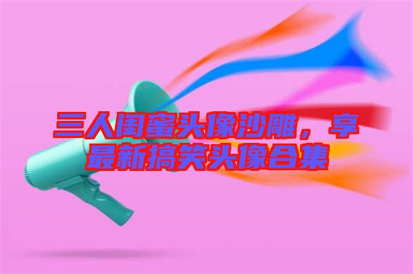 三人閨蜜頭像沙雕，享最新搞笑頭像合集