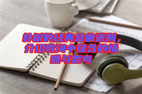 樸樹的經(jīng)典金曲送別，介紹歌詞中蘊(yùn)含的情感與思考