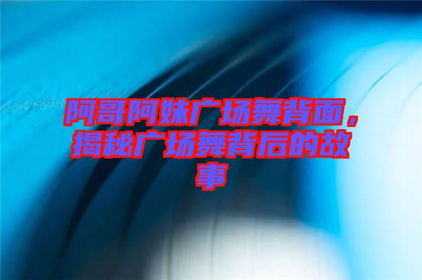 阿哥阿妹廣場(chǎng)舞背面，揭秘廣場(chǎng)舞背后的故事