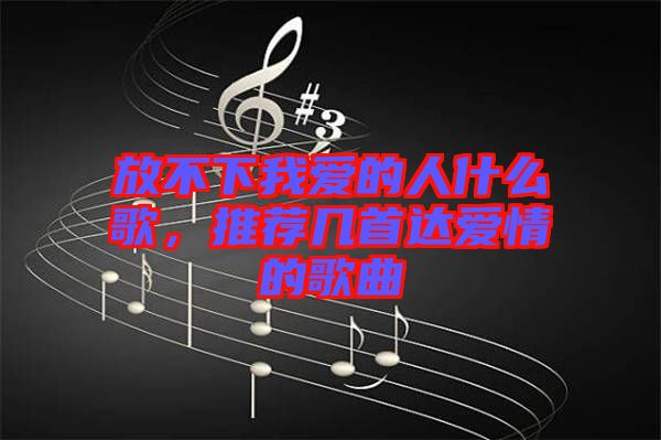 放不下我愛的人什么歌，推薦幾首達愛情的歌曲