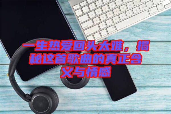 一生熱愛回頭太難，揭秘這首歌曲的真正含義與情感