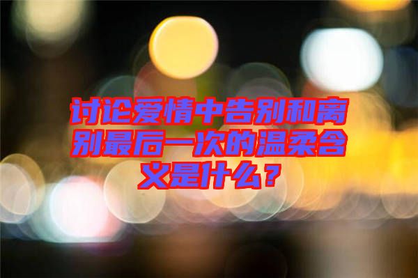 討論愛情中告別和離別最后一次的溫柔含義是什么？