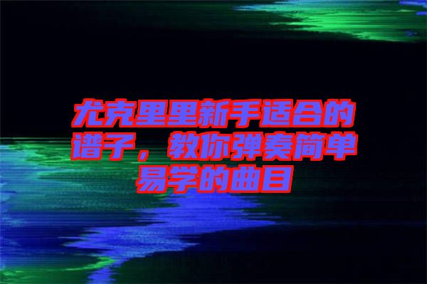 尤克里里新手適合的譜子，教你彈奏簡單易學的曲目