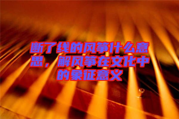 斷了線的風(fēng)箏什么意思，解風(fēng)箏在文化中的象征意義